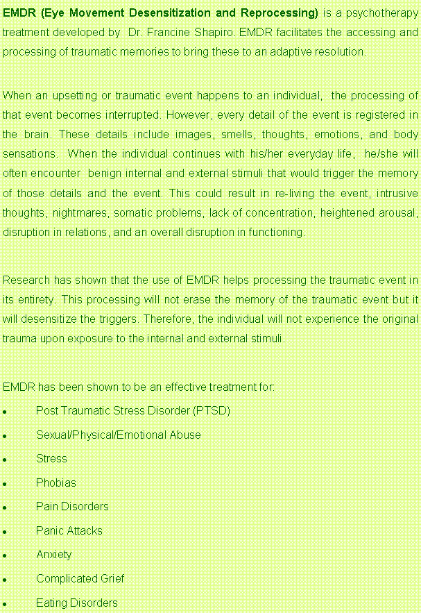Text Box: EMDR (Eye Movement Desensitization and Reprocessing) is a psychotherapy treatment developed by  Dr. Francine Shapiro. EMDR facilitates the accessing and processing of traumatic memories to bring these to an adaptive resolution.  When an upsetting or traumatic event happens to an individual,  the processing of that event becomes interrupted. However, every detail of the event is registered in the brain. These details include images, smells, thoughts, emotions, and body sensations.  When the individual continues with his/her everyday life,  he/she will often encounter  benign internal and external stimuli that would trigger the memory of those details and the event. This could result in re-living the event, intrusive thoughts, nightmares, somatic problems, lack of concentration, heightened arousal, disruption in relations, and an overall disruption in functioning.Research has shown that the use of EMDR helps processing the traumatic event in its entirety. This processing will not erase the memory of the traumatic event but it  will desensitize the triggers. Therefore, the individual will not experience the original trauma upon exposure to the internal and external stimuli. EMDR has been shown to be an effective treatment for:Post Traumatic Stress Disorder (PTSD)Sexual/Physical/Emotional AbuseStressPhobiasPain DisordersPanic AttacksAnxietyComplicated GriefEating Disorders