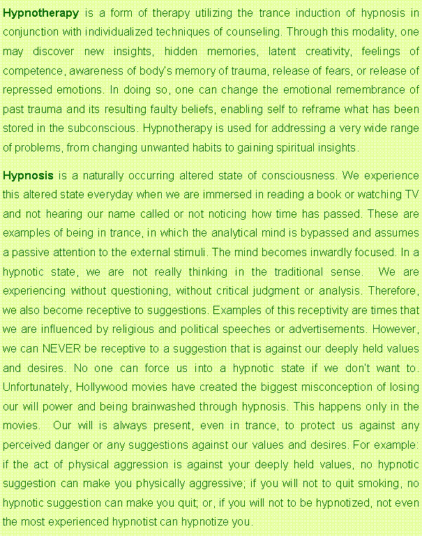 Text Box: Hypnotherapy is a form of therapy utilizing the trance induction of hypnosis in conjunction with individualized techniques of counseling. Through this modality, one may discover new insights, hidden memories, latent creativity, feelings of competence, awareness of bodys memory of trauma, release of fears, or release of repressed emotions. In doing so, one can change the emotional remembrance of past trauma and its resulting faulty beliefs, enabling self to reframe what has been stored in the subconscious. Hypnotherapy is used for addressing a very wide range of problems, from changing unwanted habits to gaining spiritual insights.Hypnosis is a naturally occurring altered state of consciousness. We experience this altered state everyday when we are immersed in reading a book or watching TV and not hearing our name called or not noticing how time has passed. These are examples of being in trance, in which the analytical mind is bypassed and assumes a passive attention to the external stimuli. The mind becomes inwardly focused. In a hypnotic state, we are not really thinking in the traditional sense.  We are experiencing without questioning, without critical judgment or analysis. Therefore, we also become receptive to suggestions. Examples of this receptivity are times that we are influenced by religious and political speeches or advertisements. However, we can NEVER be receptive to a suggestion that is against our deeply held values and desires. No one can force us into a hypnotic state if we dont want to. Unfortunately, Hollywood movies have created the biggest misconception of losing  our will power and being brainwashed through hypnosis. This happens only in the movies.  Our will is always present, even in trance, to protect us against any perceived danger or any suggestions against our values and desires. For example: if the act of physical aggression is against your deeply held values, no hypnotic suggestion can make you physically aggressive; if you will not to quit smoking, no hypnotic suggestion can make you quit; or, if you will not to be hypnotized, not even the most experienced hypnotist can hypnotize you.