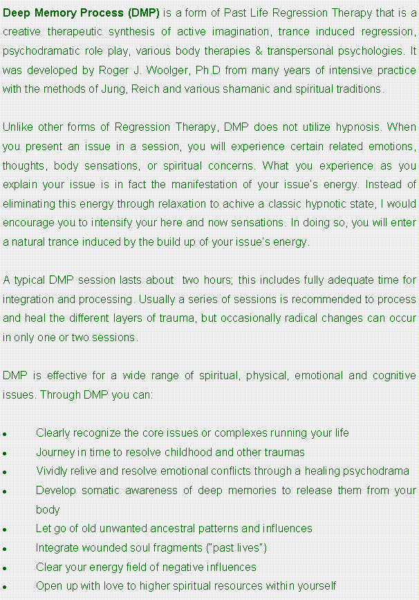 Text Box: Deep Memory Process (DMP) is a form of Past Life Regression Therapy that is a creative therapeutic synthesis of active imagination, trance induced regression, psychodramatic role play, various body therapies & transpersonal psychologies. It was developed by Roger J. Woolger, Ph.D from many years of intensive practice with the methods of Jung, Reich and various shamanic and spiritual traditions.Unlike other forms of Regression Therapy, DMP does not utilize hypnosis. When you present an issue in a session, you will experience certain related emotions, thoughts, body sensations, or spiritual concerns. What you experience as you explain your issue is in fact the manifestation of your issues energy. Instead of eliminating this energy through relaxation to achive a classic hypnotic state, I would encourage you to intensify your here and now sensations. In doing so, you will enter a natural trance induced by the build up of your issues energy.A typical DMP session lasts about  two hours; this includes fully adequate time for integration and processing. Usually a series of sessions is recommended to process and heal the different layers of trauma, but occasionally radical changes can occur in only one or two sessions.DMP is effective for a wide range of spiritual, physical, emotional and cognitive issues. Through DMP you can:Clearly recognize the core issues or complexes running your life Journey in time to resolve childhood and other traumasVividly relive and resolve emotional conflicts through a healing psychodramaDevelop somatic awareness of deep memories to release them from your body Let go of old unwanted ancestral patterns and influences Integrate wounded soul fragments (past lives)Clear your energy field of negative influences Open up with love to higher spiritual resources within yourself