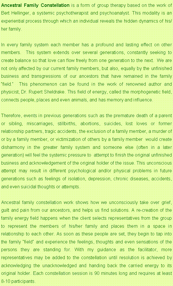 Text Box: Ancestral Family Constellation is a form of group therapy based on the work of Bert Hellinger, a systemic psychotherapist and psychoanalyst. This modality is an experiential process through which an individual reveals the hidden dynamics of his/her family. In every family system each member has a profound and lasting effect on other members.  This system extends over several generations, constantly seeking to create balance so that love can flow freely from one generation to the next.  We are not only affected by our current family members, but also, equally by the unfinished business and transgressions of our ancestors that have remained in the family field.  This phenomenon can be found in the work of renowned author and physicist, Dr. Rupert Sheldrake. This field of energy, called the morphogenetic field, connects people, places and even animals, and has memory and influence. Therefore, events in previous generations such as the premature death of a parent or sibling, miscarriages, stillbirths, abortions, suicides, lost loves or former relationship partners, tragic accidents, the exclusion of a family member, a murder of or by a family member, or victimization of others by a family member  would create disharmony in the greater family system and someone else (often in a later generation) will feel the systemic pressure to  attempt to finish the original unfinished business and acknowledgement of the original holder of the issue. This unconscious attempt may result in different psychological and/or physical problems in future generations such as feelings of isolation, depression, chronic diseases, accidents, and even suicidal thoughts or attempts.Ancestral family constellation work shows how we unconsciously take over grief, guilt and pain from our ancestors, and helps us find solutions. A re-creation of the family energy field happens when the client selects representatives from the group to represent the members of his/her family and places them in a space in relationship to each other. As soon as these people are set, they begin to tap into the family field and experience the feelings, thoughts and even sensations of the persons they are standing for. With my guidance as the facilitator, more representatives may be added to the constellation until resolution is achieved by acknowledging the unacknowledged and handing back the carried energy to its original holder. Each constellation session is 90 minutes long and requires at least 8-10 participants.