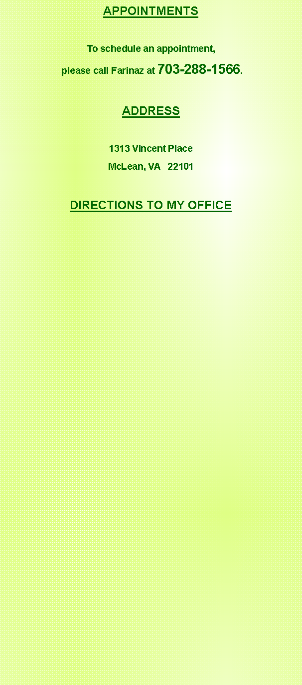 Text Box: APPOINTMENTSTo schedule an appointment, please call Farinaz at 703-288-1566.ADDRESS1313 Vincent PlaceMcLean, VA   22101DIRECTIONS TO MY OFFICE
